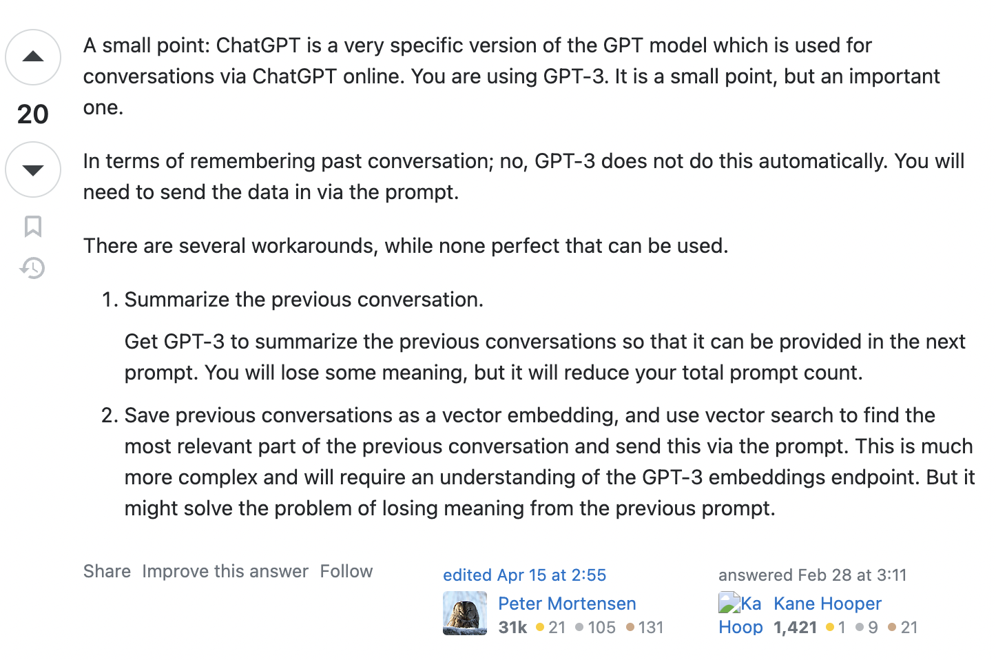 Screenshot of an answer to the question, with the content: A small point: ChatGPT is a very specific version of the GPT model which is used for conversations via ChatGPT online. You are using GPT-3. It is a small point, but an important one. In terms of remembering past conversation; no, GPT-3 does not do this automatically. You will need to send the data in via the prompt. There are several workarounds, while none perfect that can be used. Summarize the previous conversation. Get GPT-3 to summarize the previous conversations so that it can be provided in the next prompt. You will lose some meaning, but it will reduce your total prompt count. Save previous conversations as a vector embedding, and use vector search to find the most relevant part of the previous conversation and send this via the prompt. This is much more complex and will require an understanding of the GPT-3 embeddings endpoint. But it might solve the problem of losing meaning from the previous prompt.