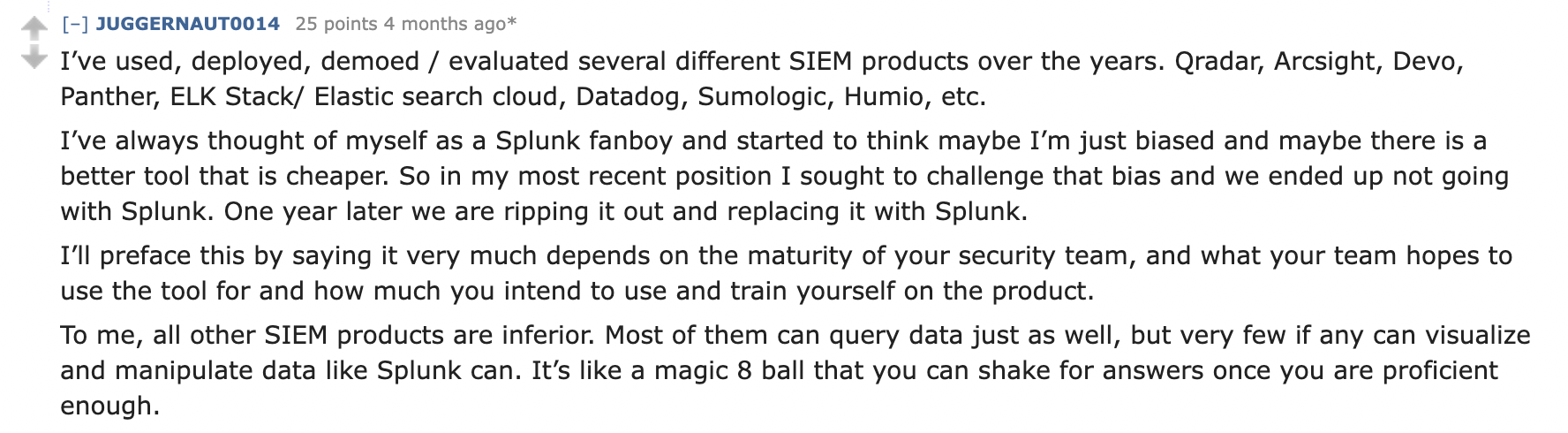 A Reddit comment with content: I’ve used, deployed, demoed / evaluated several different SIEM products over the years. Qradar, Arcsight, Devo, Panther, ELK Stack/ Elastic search cloud, Datadog, Sumologic, Humio, etc. I’ve always thought of myself as a Splunk fanboy and started to think maybe I’m just biased and maybe there is a better tool that is cheaper. So in my most recent position I sought to challenge that bias and we ended up not going with Splunk. One year later we are ripping it out and replacing it with Splunk. I’ll preface this by saying it very much depends on the maturity of your security team, and what your team hopes to use the tool for and how much you intend to use and train yourself on the product. To me, all other SIEM products are inferior. Most of them can query data just as well, but very few if any can visualize and manipulate data like Splunk can. It’s like a magic 8 ball that you can shake for answers once you are proficient enough.